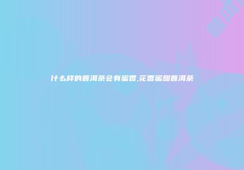 什么样的普洱茶会有蜜香,花香蜜甜普洱茶