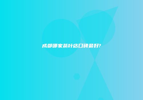 成都哪家茶叶店口碑最好?