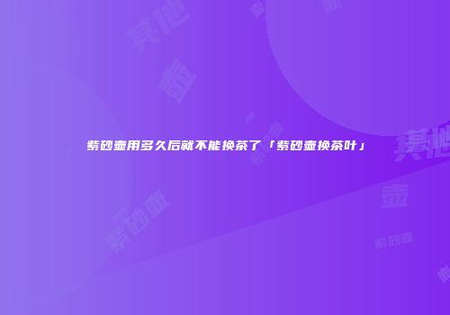 紫砂壶用多久后就不能换茶了「紫砂壶换茶叶」