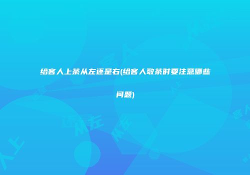 给客人上茶从左还是右(给客人敬茶时要注意哪些问题)