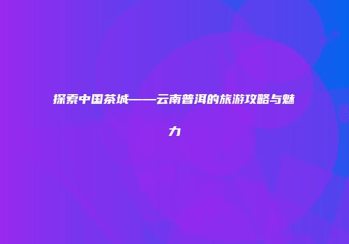 探索中国茶城——云南普洱的旅游攻略与魅力