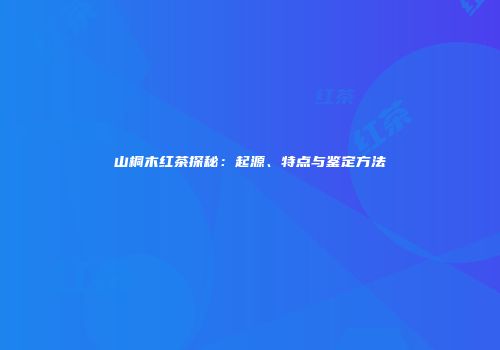 山桐木红茶探秘：起源、特点与鉴定方法