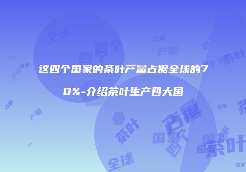 这四个国家的茶叶产量占据全球的70%-介绍茶叶生产四大国
