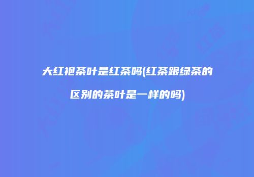 大红袍茶叶是红茶吗(红茶跟绿茶的区别的茶叶是一样的吗)