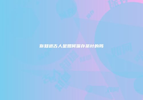 你知道古人是如何保存茶叶的吗