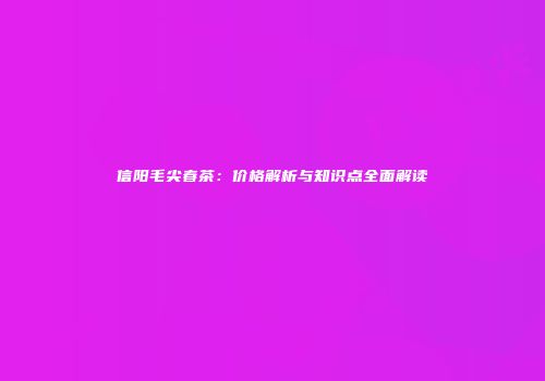 信阳毛尖春茶：价格解析与知识点全面解读