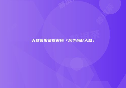 大益普洱茶查询码「东华茶叶大益」