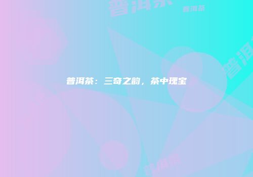 普洱茶：三奇之韵，茶中瑰宝