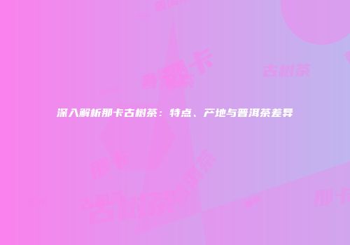 深入解析那卡古树茶：特点、产地与普洱茶差异