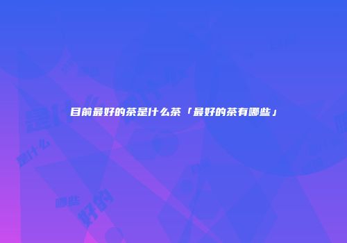 目前最好的茶是什么茶「最好的茶有哪些」