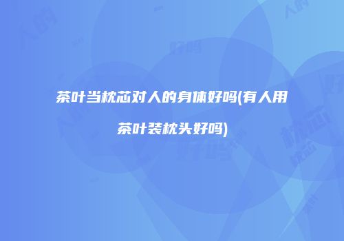 茶叶当枕芯对人的身体好吗(有人用茶叶装枕头好吗)