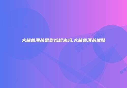 大益普洱茶是靠炒起来吗,大益普洱茶优酷