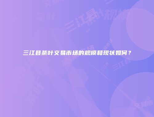 三江县茶叶交易市场的规模和现状如何？