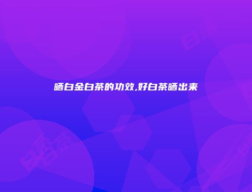 晒白金白茶的功效,好白茶晒出来