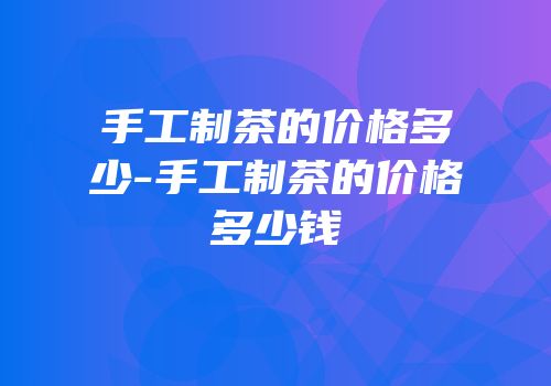手工制茶的价格多少-手工制茶的价格多少钱
