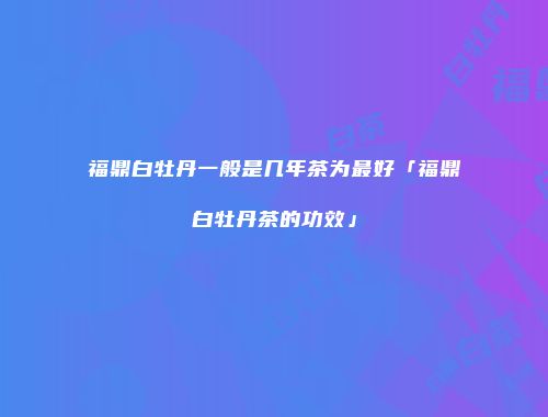 福鼎白牡丹一般是几年茶为最好「福鼎白牡丹茶的功效」