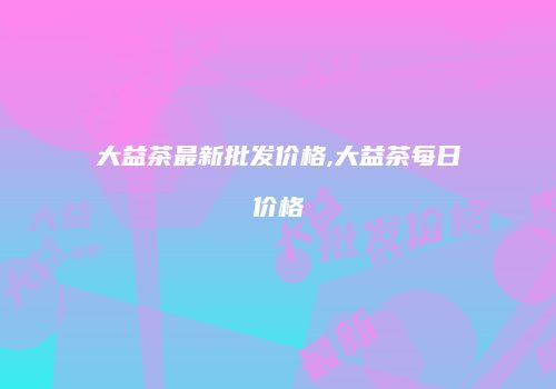 大益茶最新批发价格,大益茶每日价格