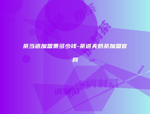 茶当道加盟费多少钱-茶道夫奶茶加盟官网