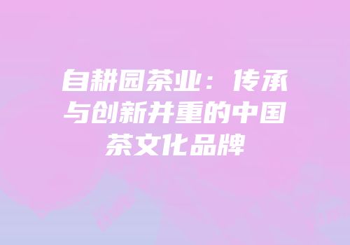 自耕园茶业：传承与创新并重的中国茶文化品牌