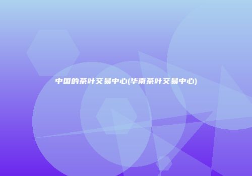中国的茶叶交易中心(华南茶叶交易中心)