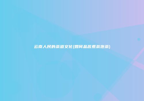 云南人民的茶道文化(如何品茗煮茶泡茶)