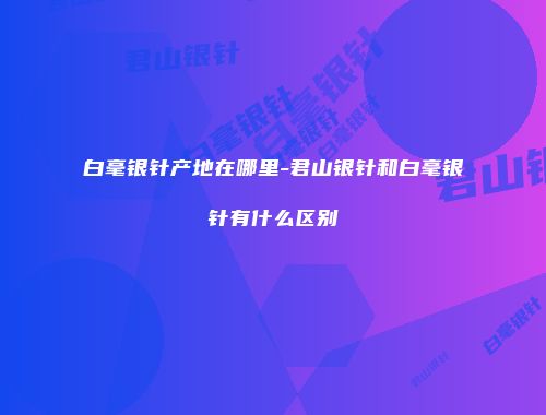 白毫银针产地在哪里-君山银针和白毫银针有什么区别