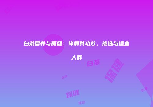 白茶营养与保健：详解其功效、挑选与适宜人群