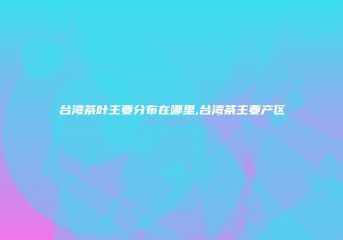 台湾茶叶主要分布在哪里,台湾茶主要产区