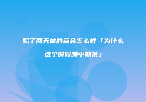 喝了两天前的茶会怎么样「为什么这个时候喝中期茶」
