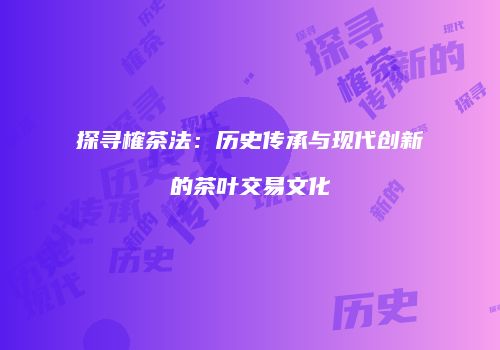 探寻榷茶法：历史传承与现代创新的茶叶交易文化