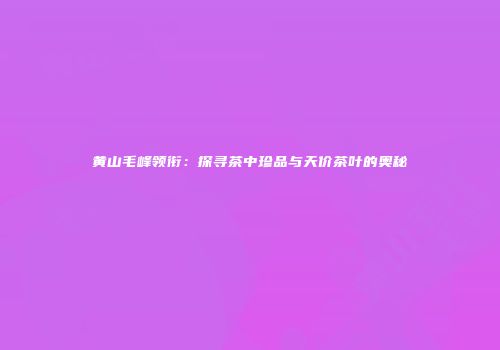 黄山毛峰领衔：探寻茶中珍品与天价茶叶的奥秘