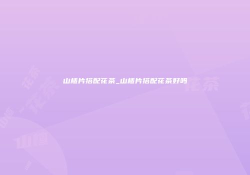 山楂片搭配花茶_山楂片搭配花茶好吗