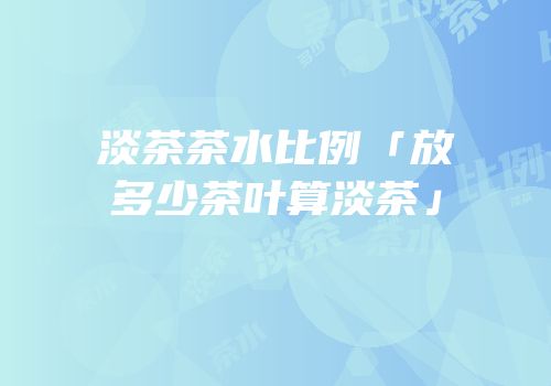淡茶茶水比例「放多少茶叶算淡茶」