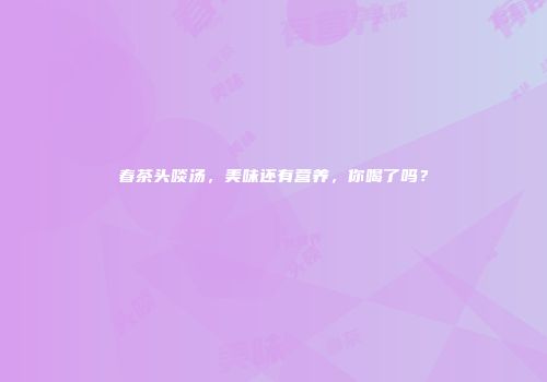 春茶头啖汤，美味还有营养，你喝了吗？