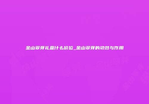 金山翠芽礼盒什么价位_金山翠芽的功效与作用