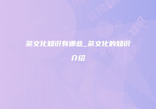 茶文化知识有哪些_茶文化的知识介绍