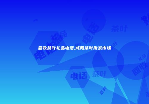 回收茶叶礼品电话,咸阳茶叶批发市场