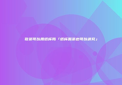 敬茶可以用纸杯吗「纸杯喝茶也可以讲究」