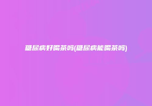 糖尿病好喝茶吗(糖尿病能喝茶吗)