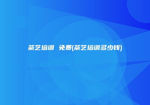 茶艺培训 免费(茶艺培训多少钱)