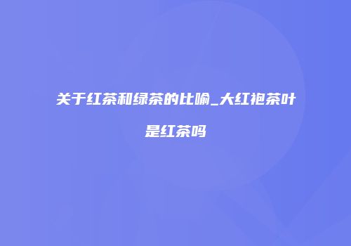 关于红茶和绿茶的比喻_大红袍茶叶是红茶吗