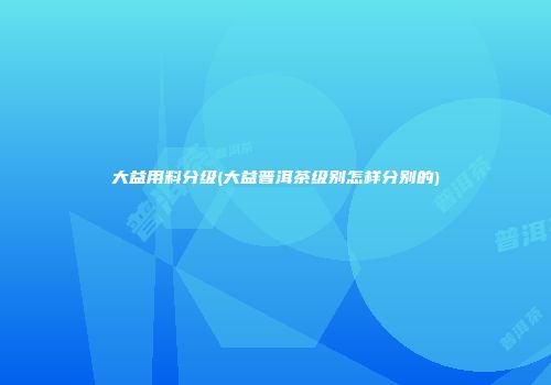 大益用料分级(大益普洱茶级别怎样分别的)
