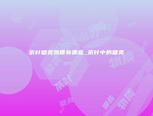 茶叶糖类物质有哪些_茶叶中的糖类