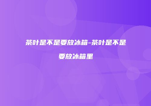 茶叶是不是要放冰箱-茶叶是不是要放冰箱里