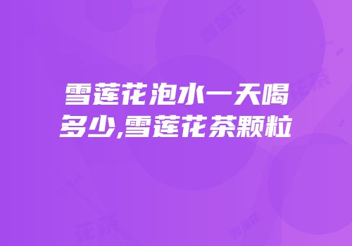 雪莲花泡水一天喝多少,雪莲花茶颗粒