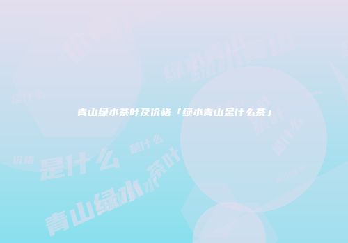 青山绿水茶叶及价格「绿水青山是什么茶」