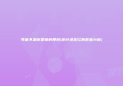 可能不是你想象的那样(茶叶汤发红的原因分析)
