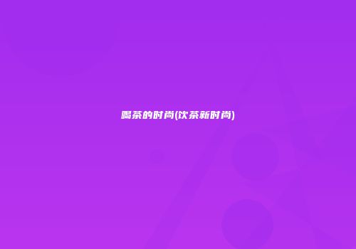喝茶的时尚(饮茶新时尚)