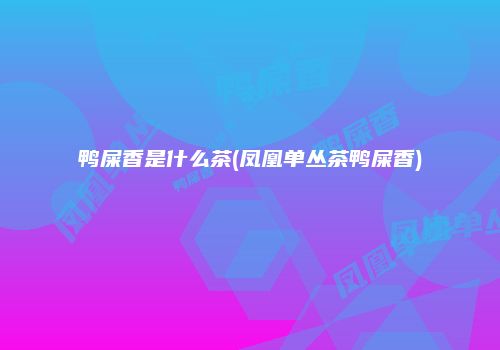 鸭屎香是什么茶(凤凰单丛茶鸭屎香)