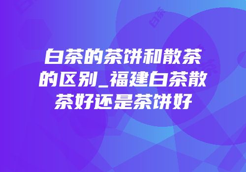 白茶的茶饼和散茶的区别_福建白茶散茶好还是茶饼好